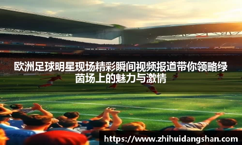 欧洲足球明星现场精彩瞬间视频报道带你领略绿茵场上的魅力与激情
